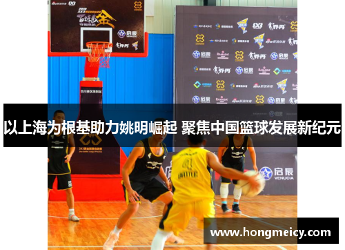 以上海为根基助力姚明崛起 聚焦中国篮球发展新纪元